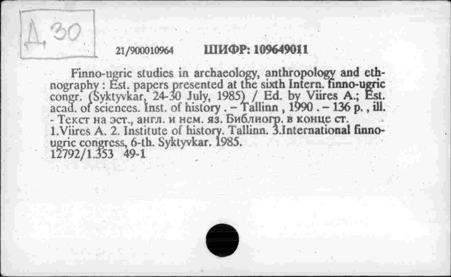 ﻿21/900010964 ШИФР: 109649011
Finno-ugric studies in archaeology, anthropology and ethnography : Est. papers presented at the sixth Intern, finno-ugric congr. (Syktyvkar, 24-50 July, 1985£ / Ed. byViires A.; Est. acad. of sciences. Inst, of history . - Tallinn , 1990 . - 136 p., ill. - Текст на эст., англ, и нем. яз. Библиогр. в конце ст. l.Viircs А. 2. Institute of history. Tallinn. J.International finno-ugric congress, 6-th. Syktyvkar. 1985.
12792/1.353 49-1